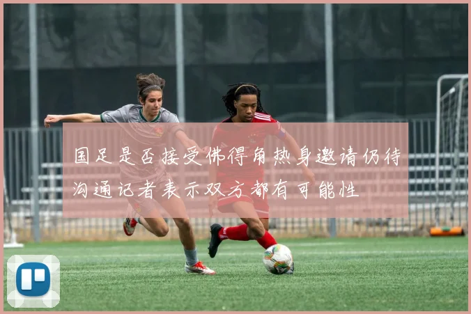 国足是否接受佛得角热身邀请仍待沟通记者表示双方都有可能性