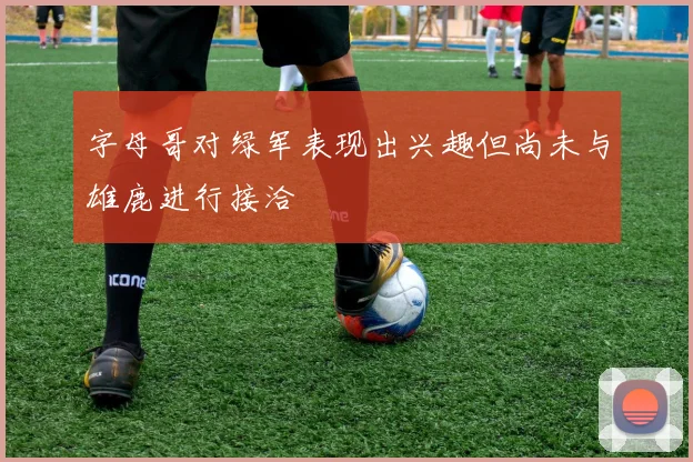 字母哥对绿军表现出兴趣但尚未与雄鹿进行接洽