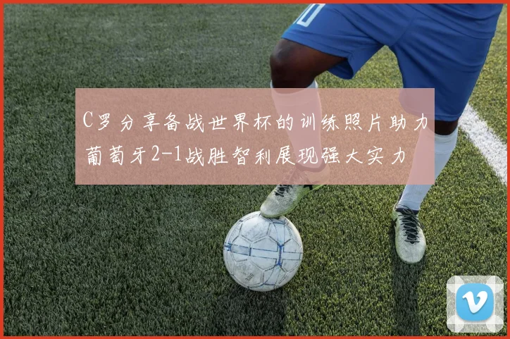 C罗分享备战世界杯的训练照片助力葡萄牙2-1战胜智利展现强大实力