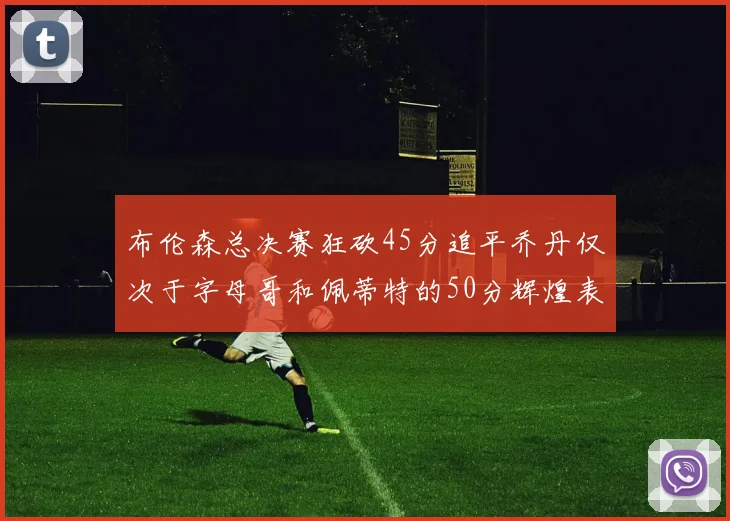 布伦森总决赛狂砍45分追平乔丹仅次于字母哥和佩蒂特的50分辉煌表现