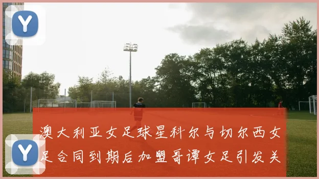 澳大利亚女足球星科尔与切尔西女足合同到期后加盟哥谭女足引发关注