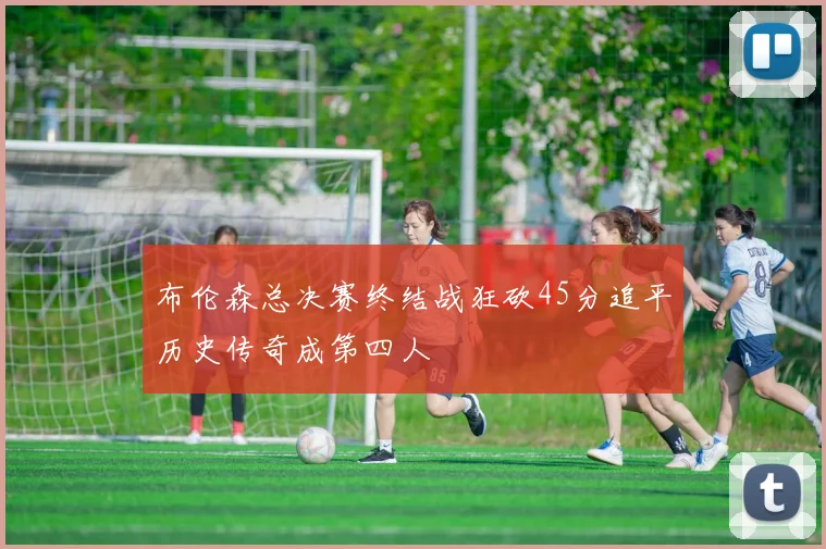布伦森总决赛终结战狂砍45分追平历史传奇成第四人