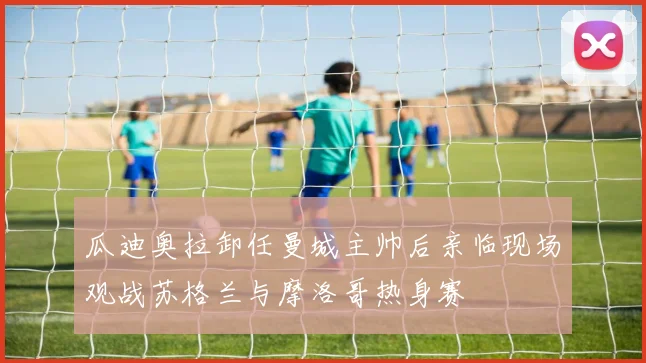 瓜迪奥拉卸任曼城主帅后亲临现场观战苏格兰与摩洛哥热身赛