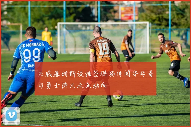 杰威廉姆斯谈抽签现场传闻字母哥与勇士热火未来动向