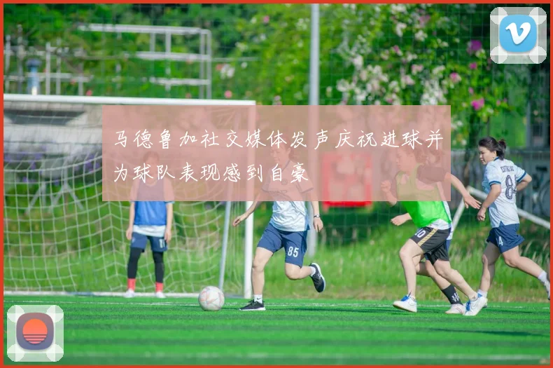 马德鲁加社交媒体发声庆祝进球并为球队表现感到自豪