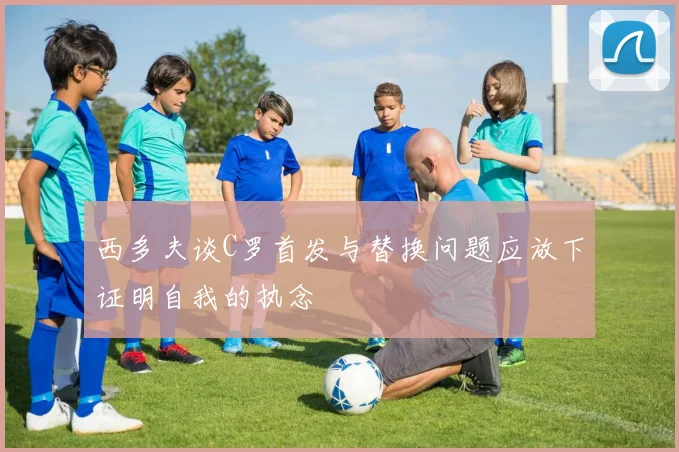 西多夫谈C罗首发与替换问题应放下证明自我的执念