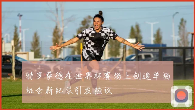 特罗萨德在世界杯赛场上创造单场机会新纪录引发热议