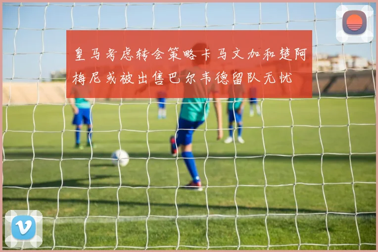 皇马考虑转会策略卡马文加和楚阿梅尼或被出售巴尔韦德留队无忧