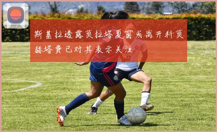 斯基拉透露莫拉塔夏窗或离开科莫赫塔费已对其表示关注