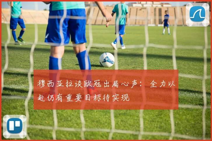 穆西亚拉谈欧冠出局心声：全力以赴仍有重要目标待实现