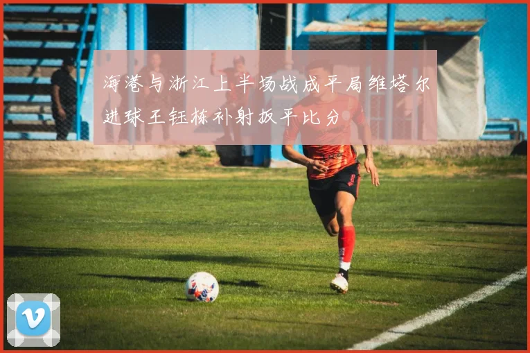海港与浙江上半场战成平局维塔尔进球王钰栋补射扳平比分