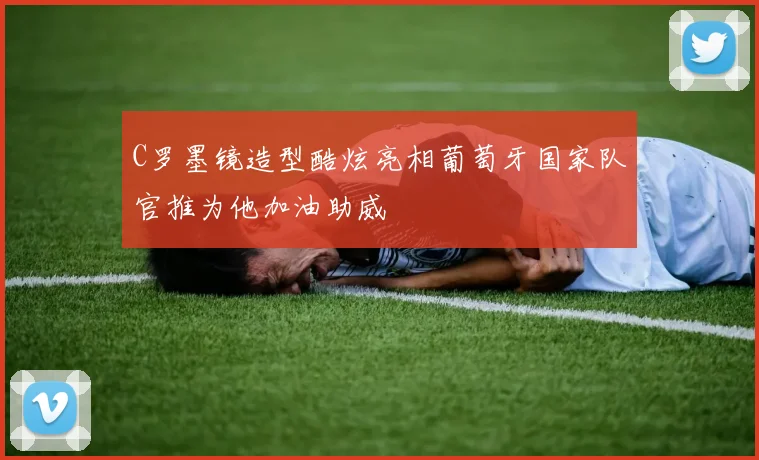 C罗墨镜造型酷炫亮相葡萄牙国家队官推为他加油助威