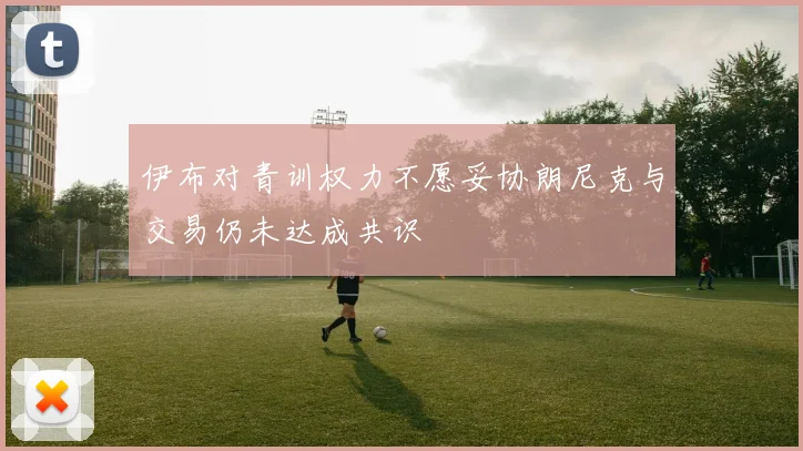 伊布对青训权力不愿妥协朗尼克与交易仍未达成共识