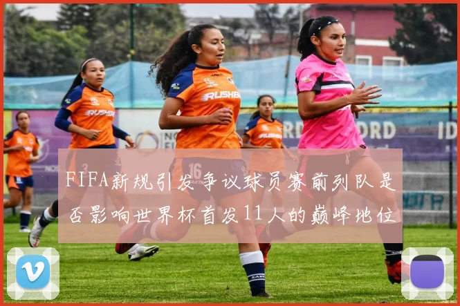 FIFA新规引发争议球员赛前列队是否影响世界杯首发11人的巅峰地位