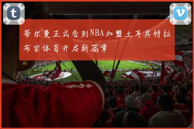蒂尔曼正式告别NBA加盟土耳其特拉布宗体育开启新篇章