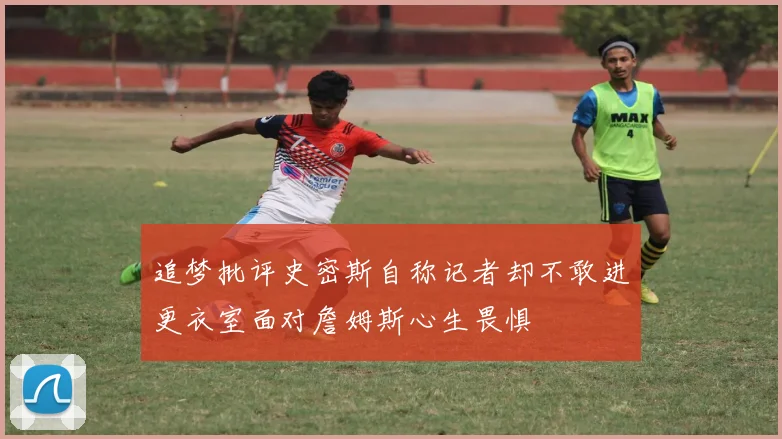 追梦批评史密斯自称记者却不敢进更衣室面对詹姆斯心生畏惧