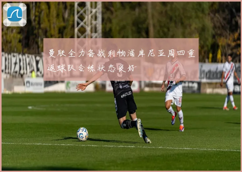 曼联全力备战利物浦库尼亚周四重返球队合练状态良好