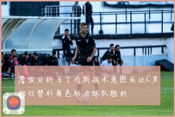 詹俊分析马丁内斯战术意图或让C罗担任替补角色助力球队胜利