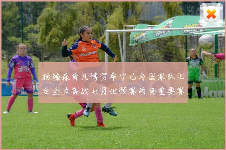 杨瀚森曾凡博贺希宁已与国家队汇合全力备战七月世预赛两场重要赛事