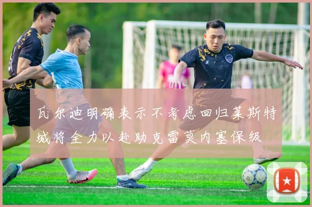 瓦尔迪明确表示不考虑回归莱斯特城将全力以赴助克雷莫内塞保级