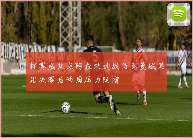 杯赛成焦点阿森纳连战马竞曼城若进决赛后两周压力陡增
