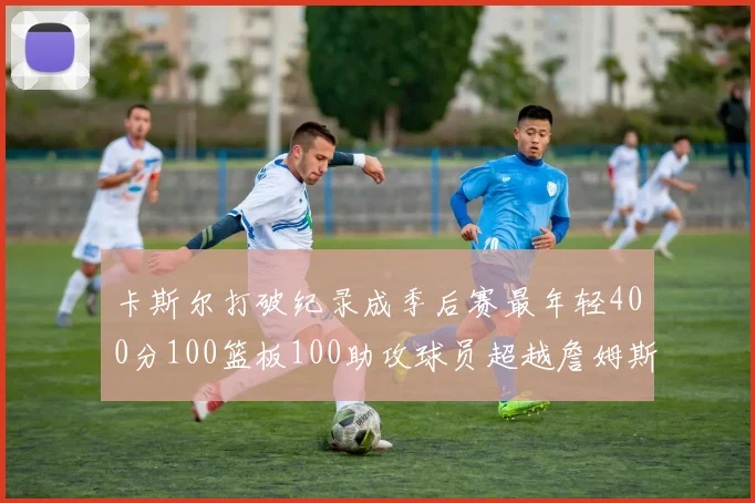 卡斯尔打破纪录成季后赛最年轻400分100篮板100助攻球员超越詹姆斯荣耀时刻