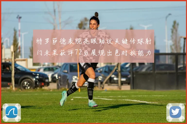 特罗萨德表现亮眼助攻关键传球射门未果获评72分展现出色对抗能力