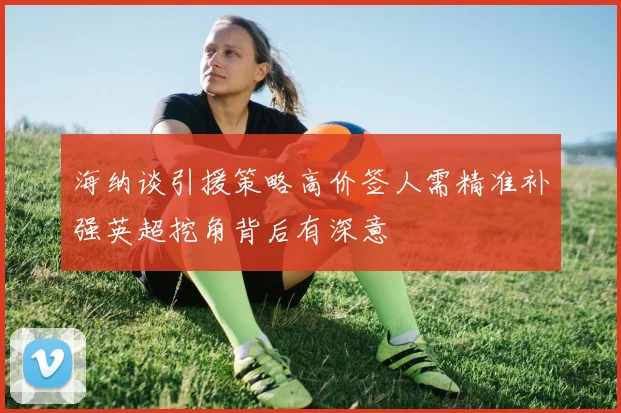 海纳谈引援策略高价签人需精准补强英超挖角背后有深意