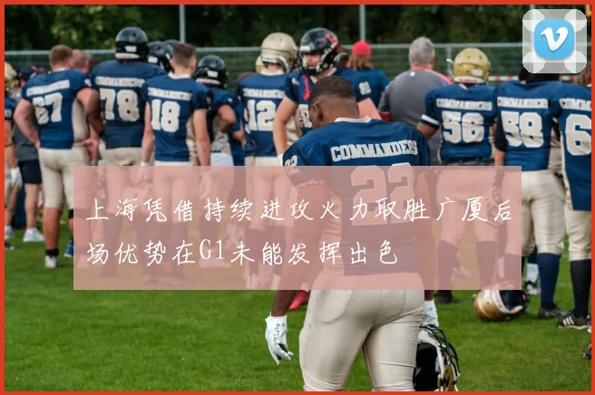 上海凭借持续进攻火力取胜广厦后场优势在G1未能发挥出色