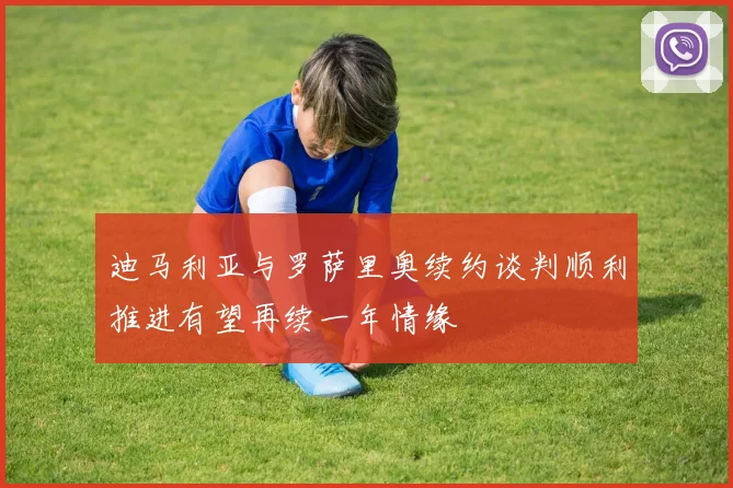 迪马利亚与罗萨里奥续约谈判顺利推进有望再续一年情缘