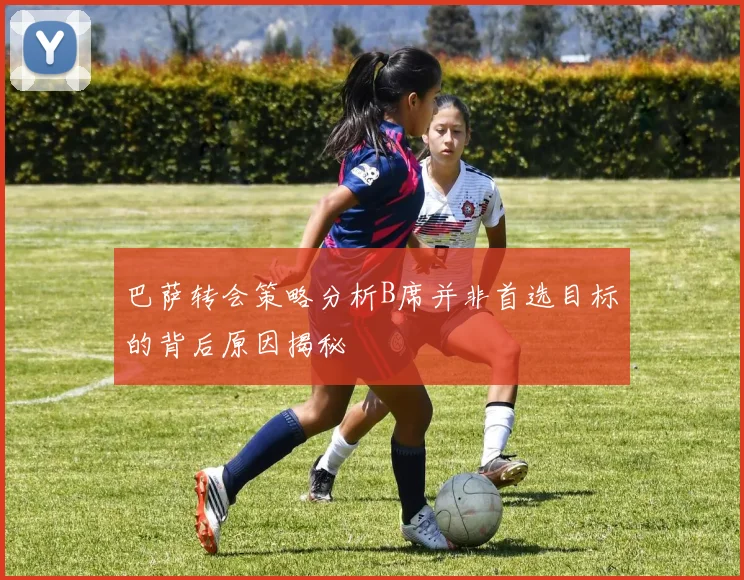 巴萨转会策略分析B席并非首选目标的背后原因揭秘